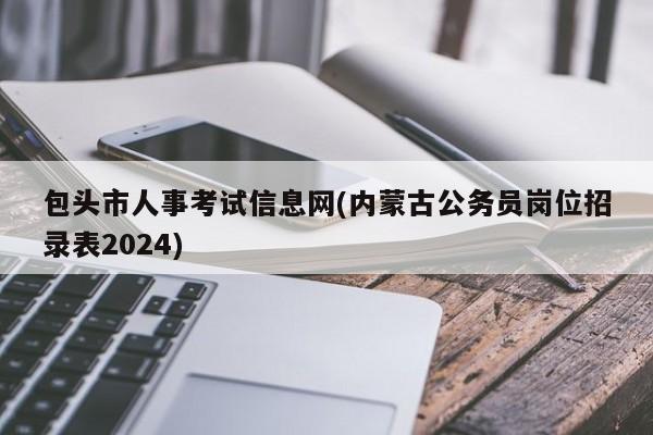 包头市人事考试信息网(内蒙古公务员岗位招录表2024)