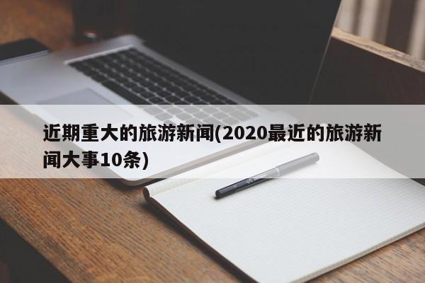 近期重大的旅游新闻(2020最近的旅游新闻大事10条)